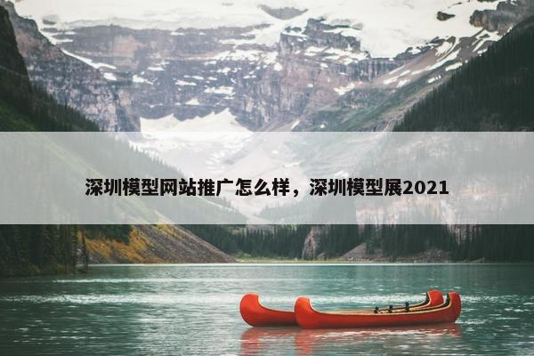 深圳模型网站推广怎么样，深圳模型展2021