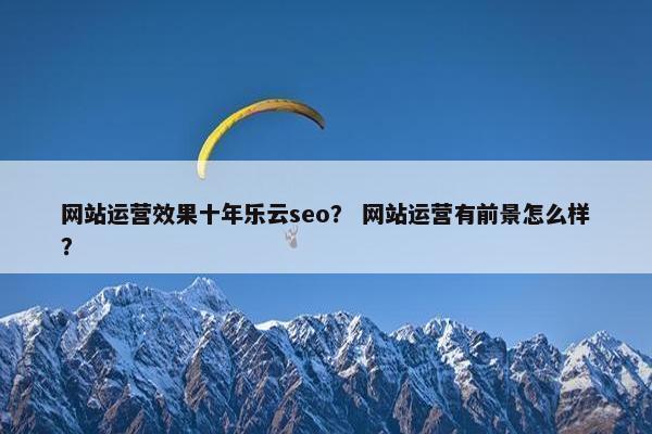 网站运营效果十年乐云seo？ 网站运营有前景怎么样？