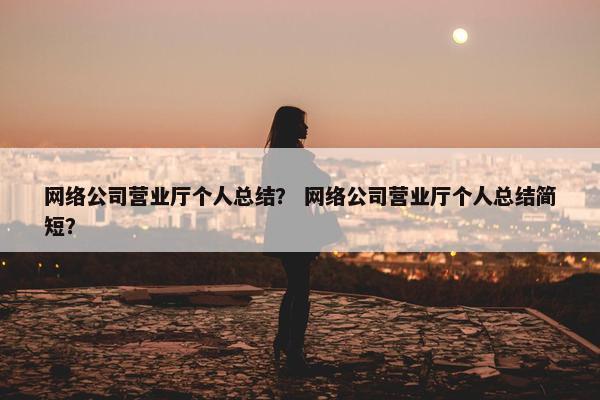 网络公司营业厅个人总结？ 网络公司营业厅个人总结简短？