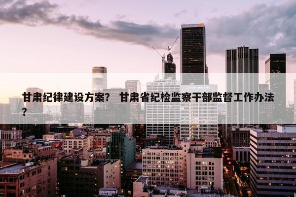 甘肃纪律建设方案？ 甘肃省纪检监察干部监督工作办法？