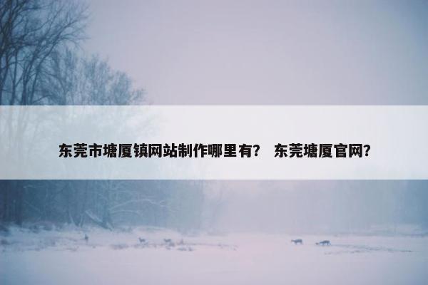 东莞市塘厦镇网站制作哪里有？ 东莞塘厦官网？