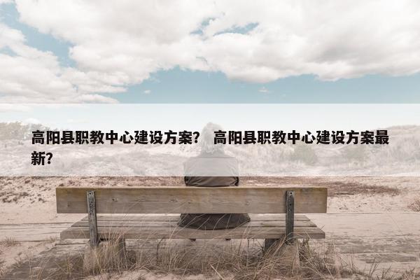 高阳县职教中心建设方案？ 高阳县职教中心建设方案最新？