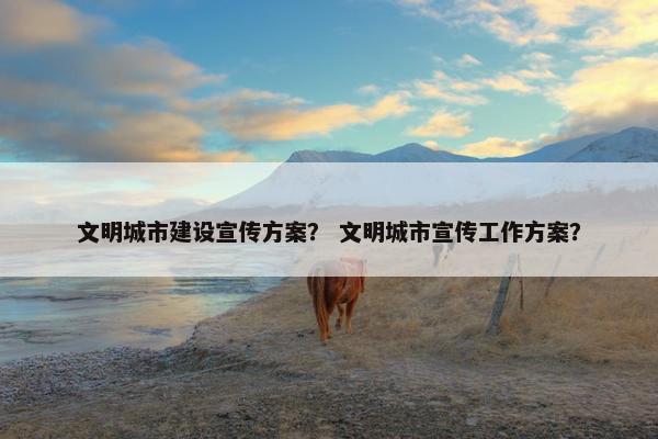 文明城市建设宣传方案？ 文明城市宣传工作方案？