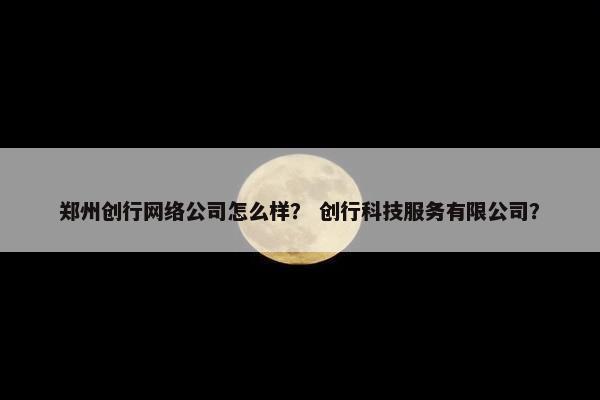 郑州创行网络公司怎么样？ 创行科技服务有限公司？